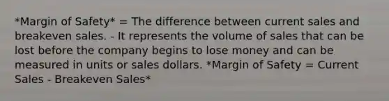 *Margin of Safety* = The difference between current sales and breakeven sales. - It represents the volume of sales that can be lost before the company begins to lose money and can be measured in units or sales dollars. *Margin of Safety = Current Sales - Breakeven Sales*