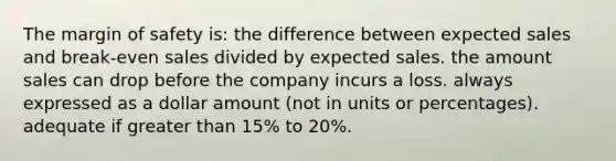 The <a href='https://www.questionai.com/knowledge/kzdyOdD4hN-margin-of-safety' class='anchor-knowledge'>margin of safety</a> is: the difference between expected sales and break-even sales divided by expected sales. the amount sales can drop before the company incurs a loss. always expressed as a dollar amount (not in units or percentages). adequate if <a href='https://www.questionai.com/knowledge/ktgHnBD4o3-greater-than' class='anchor-knowledge'>greater than</a> 15% to 20%.