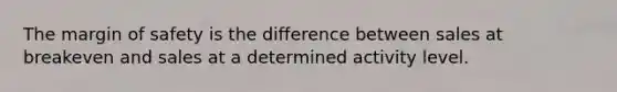 The margin of safety is the difference between sales at breakeven and sales at a determined activity level.