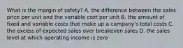 What is the margin of​ safety? A. the difference between the sales price per unit and the variable cost per unit B. the amount of fixed and variable costs that make up a​ company's total costs C. the excess of expected sales over breakeven sales D. the sales level at which operating income is zero