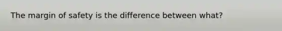 The margin of safety is the difference between what?