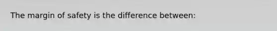 The margin of safety is the difference between: