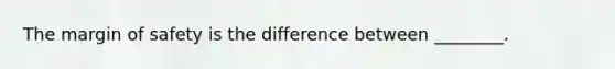 The margin of safety is the difference between​ ________.