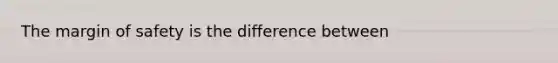 The margin of safety is the difference between