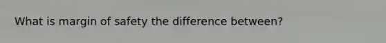 What is margin of safety the difference between?