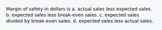 Margin of safety in dollars is a. actual sales less expected sales. b. expected sales less break-even sales. c. expected sales divided by break-even sales. d. expected sales less actual sales.