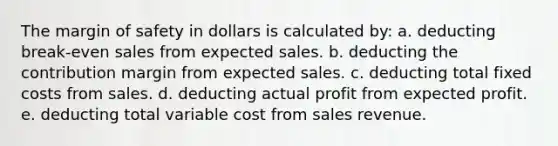 The margin of safety in dollars is calculated by: a. deducting break-even sales from expected sales. b. deducting the contribution margin from expected sales. c. deducting total fixed costs from sales. d. deducting actual profit from expected profit. e. deducting total variable cost from sales revenue.