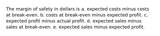 The <a href='https://www.questionai.com/knowledge/kzdyOdD4hN-margin-of-safety' class='anchor-knowledge'>margin of safety</a> in dollars is a. expected costs minus costs at break-even. b. costs at break-even minus expected profit. c. expected profit minus actual profit. d. expected sales minus sales at break-even. e. expected sales minus expected profit.