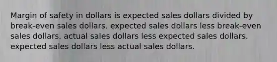 Margin of safety in dollars is expected sales dollars divided by break-even sales dollars. expected sales dollars less break-even sales dollars. actual sales dollars less expected sales dollars. expected sales dollars less actual sales dollars.