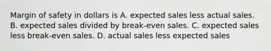 Margin of safety in dollars is A. expected sales less actual sales. B. expected sales divided by break-even sales. C. expected sales less break-even sales. D. actual sales less expected sales