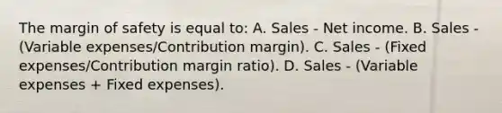 The margin of safety is equal to: A. Sales - Net income. B. Sales - (Variable expenses/Contribution margin). C. Sales - (Fixed expenses/Contribution margin ratio). D. Sales - (Variable expenses + Fixed expenses).