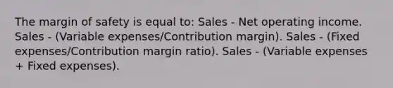 The margin of safety is equal to: Sales - Net operating income. Sales - (Variable expenses/Contribution margin). Sales - (Fixed expenses/Contribution margin ratio). Sales - (Variable expenses + Fixed expenses).