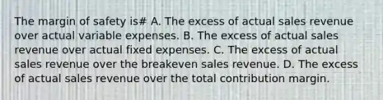 The margin of safety is# A. The excess of actual sales revenue over actual variable expenses. B. The excess of actual sales revenue over actual fixed expenses. C. The excess of actual sales revenue over the breakeven sales revenue. D. The excess of actual sales revenue over the total contribution margin.