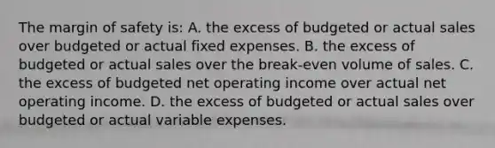 The margin of safety is: A. the excess of budgeted or actual sales over budgeted or actual fixed expenses. B. the excess of budgeted or actual sales over the break-even volume of sales. C. the excess of budgeted net operating income over actual net operating income. D. the excess of budgeted or actual sales over budgeted or actual variable expenses.