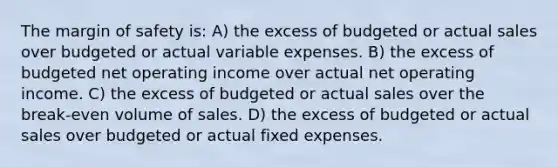 The margin of safety is: A) the excess of budgeted or actual sales over budgeted or actual variable expenses. B) the excess of budgeted net operating income over actual net operating income. C) the excess of budgeted or actual sales over the break-even volume of sales. D) the excess of budgeted or actual sales over budgeted or actual fixed expenses.