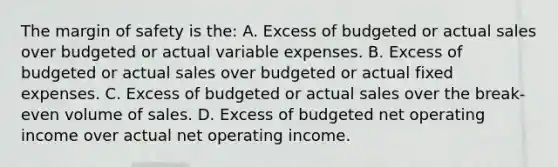 The margin of safety is the: A. Excess of budgeted or actual sales over budgeted or actual variable expenses. B. Excess of budgeted or actual sales over budgeted or actual fixed expenses. C. Excess of budgeted or actual sales over the break-even volume of sales. D. Excess of budgeted net operating income over actual net operating income.