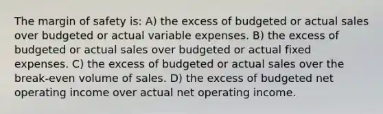 The margin of safety is: A) the excess of budgeted or actual sales over budgeted or actual variable expenses. B) the excess of budgeted or actual sales over budgeted or actual fixed expenses. C) the excess of budgeted or actual sales over the break-even volume of sales. D) the excess of budgeted net operating income over actual net operating income.