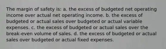 The margin of safety is: a. the excess of budgeted net operating income over actual net operating income. b. the excess of budgeted or actual sales over budgeted or actual variable expenses. c. the excess of budgeted or actual sales over the break-even volume of sales. d. the excess of budgeted or actual sales over budgeted or actual fixed expenses.