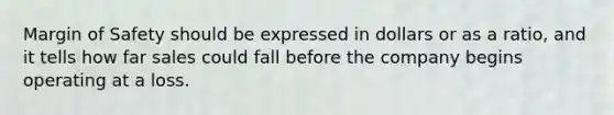 Margin of Safety should be expressed in dollars or as a ratio, and it tells how far sales could fall before the company begins operating at a loss.