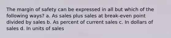 The <a href='https://www.questionai.com/knowledge/kzdyOdD4hN-margin-of-safety' class='anchor-knowledge'>margin of safety</a> can be expressed in all but which of the following ways? a. As sales plus sales at break-even point divided by sales b. As percent of current sales c. In dollars of sales d. In units of sales