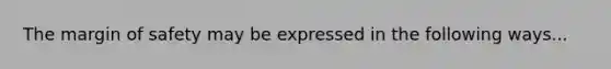 The margin of safety may be expressed in the following ways...