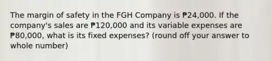 The margin of safety in the FGH Company is ₱24,000. If the company's sales are ₱120,000 and its variable expenses are ₱80,000, what is its fixed expenses? (round off your answer to whole number)