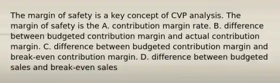 The margin of safety is a key concept of CVP analysis. The margin of safety is the A. contribution margin rate. B. difference between budgeted contribution margin and actual contribution margin. C. difference between budgeted contribution margin and break-even contribution margin. D. difference between budgeted sales and break-even sales