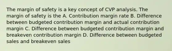 The <a href='https://www.questionai.com/knowledge/kzdyOdD4hN-margin-of-safety' class='anchor-knowledge'>margin of safety</a> is a key concept of CVP analysis. The margin of safety is the A. Contribution margin rate B. Difference between budgeted contribution margin and actual contribution margin C. Difference between budgeted contribution margin and breakeven contribution margin D. Difference between budgeted sales and breakeven sales