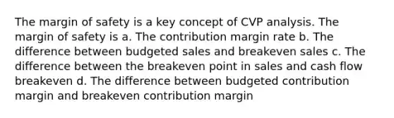 The <a href='https://www.questionai.com/knowledge/kzdyOdD4hN-margin-of-safety' class='anchor-knowledge'>margin of safety</a> is a key concept of CVP analysis. The margin of safety is a. The contribution margin rate b. The difference between budgeted sales and breakeven sales c. The difference between the breakeven point in sales and cash flow breakeven d. The difference between budgeted contribution margin and breakeven contribution margin