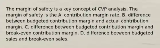 The margin of safety is a key concept of CVP analysis. The margin of safety is the A. contribution margin rate. B. difference between budgeted contribution margin and actual contribution margin. C. difference between budgeted contribution margin and break-even contribution margin. D. difference between budgeted sales and break-even sales.