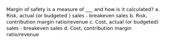 Margin of safety is a measure of ___ and how is it calculated? a. Risk, actual (or budgeted ) sales - breakeven sales b. Risk, contribution margin ratio/revenue c. Cost, actual (or budgeted) sales - breakeven sales d. Cost, contribution margin ratio/revenue