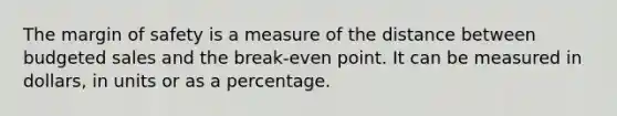 The margin of safety is a measure of the distance between budgeted sales and the break-even point. It can be measured in dollars, in units or as a percentage.