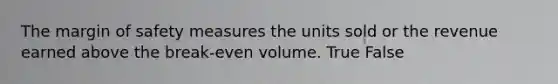 The margin of safety measures the units sold or the revenue earned above the break-even volume. True False