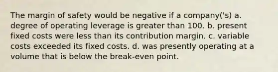 The margin of safety would be negative if a company('s) a. degree of operating leverage is greater than 100. b. present fixed costs were less than its contribution margin. c. variable costs exceeded its fixed costs. d. was presently operating at a volume that is below the break-even point.