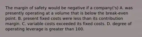 The margin of safety would be negative if a company('s) A. was presently operating at a volume that is below the break-even point. B. present fixed costs were less than its contribution margin. C. variable costs exceeded its fixed costs. D. degree of operating leverage is greater than 100.