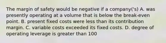 The margin of safety would be negative if a company('s) A. was presently operating at a volume that is below the break-even point. B. present fixed costs were less than its contribution margin. C. variable costs exceeded its fixed costs. D. degree of operating leverage is greater than 100