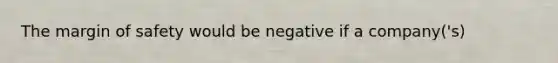 The margin of safety would be negative if a company('s)