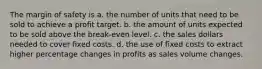 The margin of safety is a. the number of units that need to be sold to achieve a profit target. b. the amount of units expected to be sold above the break-even level. c. the sales dollars needed to cover fixed costs. d. the use of fixed costs to extract higher percentage changes in profits as sales volume changes.