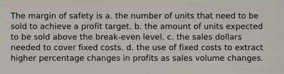 The margin of safety is a. the number of units that need to be sold to achieve a profit target. b. the amount of units expected to be sold above the break-even level. c. the sales dollars needed to cover fixed costs. d. the use of fixed costs to extract higher percentage changes in profits as sales volume changes.