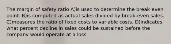 The margin of safety ratio A)is used to determine the break-even point. B)is computed as actual sales divided by break-even sales. C)measures the ratio of fixed costs to variable costs. D)indicates what percent decline in sales could be sustained before the company would operate at a loss