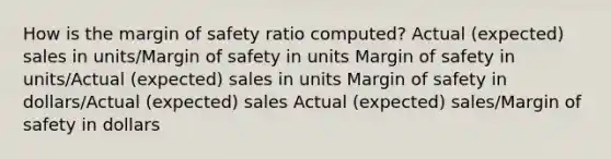 How is the margin of safety ratio computed? Actual (expected) sales in units/Margin of safety in units Margin of safety in units/Actual (expected) sales in units Margin of safety in dollars/Actual (expected) sales Actual (expected) sales/Margin of safety in dollars