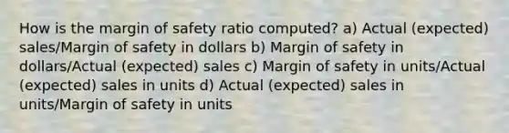 How is the margin of safety ratio computed? a) Actual (expected) sales/Margin of safety in dollars b) Margin of safety in dollars/Actual (expected) sales c) Margin of safety in units/Actual (expected) sales in units d) Actual (expected) sales in units/Margin of safety in units