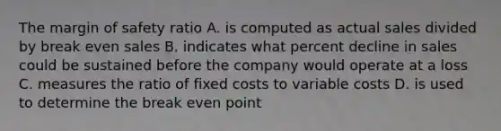 The <a href='https://www.questionai.com/knowledge/kzdyOdD4hN-margin-of-safety' class='anchor-knowledge'>margin of safety</a> ratio A. is computed as actual sales divided by break even sales B. indicates what percent decline in sales could be sustained before the company would operate at a loss C. measures the ratio of fixed costs to variable costs D. is used to determine the break even point