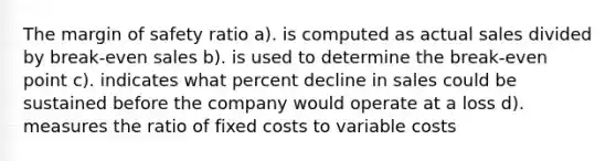 The margin of safety ratio a). is computed as actual sales divided by break-even sales b). is used to determine the break-even point c). indicates what percent decline in sales could be sustained before the company would operate at a loss d). measures the ratio of fixed costs to variable costs