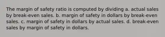 The margin of safety ratio is computed by dividing a. actual sales by break-even sales. b. margin of safety in dollars by break-even sales. c. margin of safety in dollars by actual sales. d. break-even sales by margin of safety in dollars.