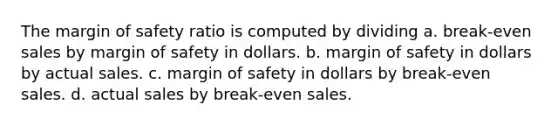 The <a href='https://www.questionai.com/knowledge/kzdyOdD4hN-margin-of-safety' class='anchor-knowledge'>margin of safety</a> ratio is computed by dividing a. break-even sales by margin of safety in dollars. b. margin of safety in dollars by actual sales. c. margin of safety in dollars by break-even sales. d. actual sales by break-even sales.