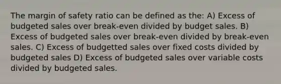 The margin of safety ratio can be defined as the: A) Excess of budgeted sales over break-even divided by budget sales. B) Excess of budgeted sales over break-even divided by break-even sales. C) Excess of budgetted sales over fixed costs divided by budgeted sales D) Excess of budgeted sales over variable costs divided by budgeted sales.