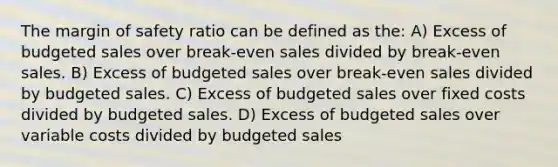 The margin of safety ratio can be defined as the: A) Excess of budgeted sales over break-even sales divided by break-even sales. B) Excess of budgeted sales over break-even sales divided by budgeted sales. C) Excess of budgeted sales over fixed costs divided by budgeted sales. D) Excess of budgeted sales over variable costs divided by budgeted sales