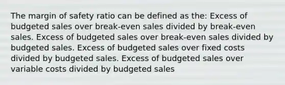 The margin of safety ratio can be defined as the: Excess of budgeted sales over break-even sales divided by break-even sales. Excess of budgeted sales over break-even sales divided by budgeted sales. Excess of budgeted sales over fixed costs divided by budgeted sales. Excess of budgeted sales over variable costs divided by budgeted sales