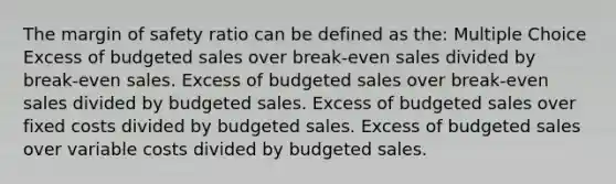 The <a href='https://www.questionai.com/knowledge/kzdyOdD4hN-margin-of-safety' class='anchor-knowledge'>margin of safety</a> ratio can be defined as the: Multiple Choice Excess of budgeted sales over break-even sales divided by break-even sales. Excess of budgeted sales over break-even sales divided by budgeted sales. Excess of budgeted sales over fixed costs divided by budgeted sales. Excess of budgeted sales over variable costs divided by budgeted sales.